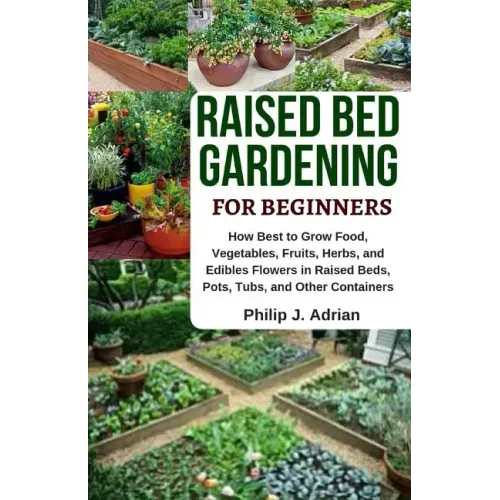 Raised Bed Gardening for Beginners: How Best to Grow Food, Vegetables, Fruits, Herbs, and Edibles Flowers in Raised Beds, Pots, Tubs, and Other Contai